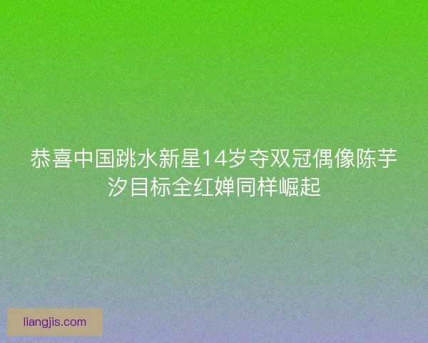 恭喜中国跳水新星14岁夺双冠偶像陈芋汐目标全红婵同样崛起